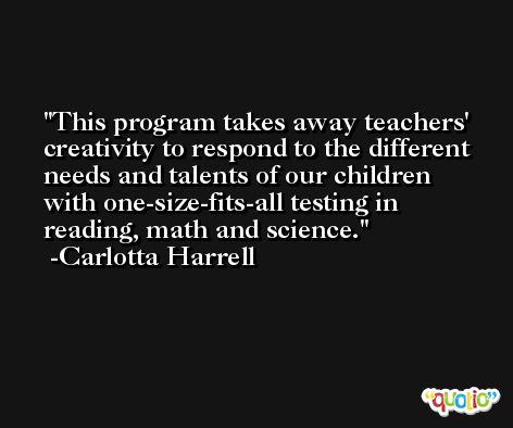 This program takes away teachers' creativity to respond to the different needs and talents of our children with one-size-fits-all testing in reading, math and science. -Carlotta Harrell