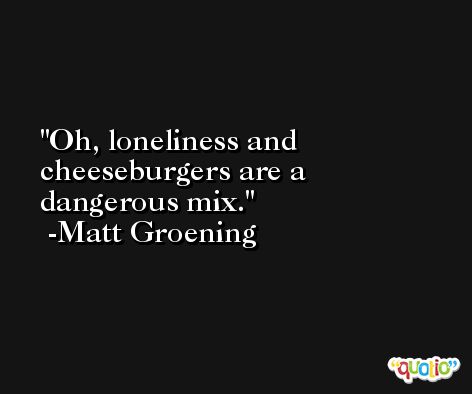 Oh, loneliness and cheeseburgers are a dangerous mix. -Matt Groening