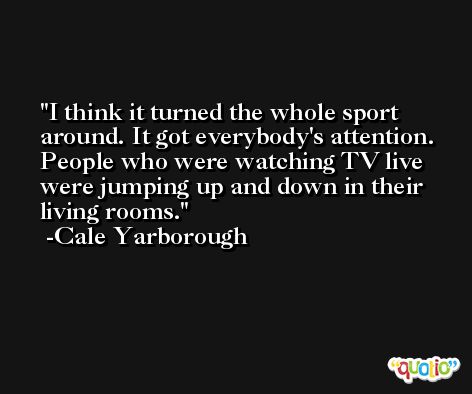 I think it turned the whole sport around. It got everybody's attention. People who were watching TV live were jumping up and down in their living rooms. -Cale Yarborough