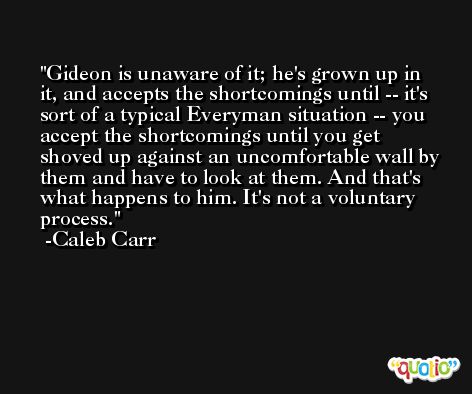 Gideon is unaware of it; he's grown up in it, and accepts the shortcomings until -- it's sort of a typical Everyman situation -- you accept the shortcomings until you get shoved up against an uncomfortable wall by them and have to look at them. And that's what happens to him. It's not a voluntary process. -Caleb Carr