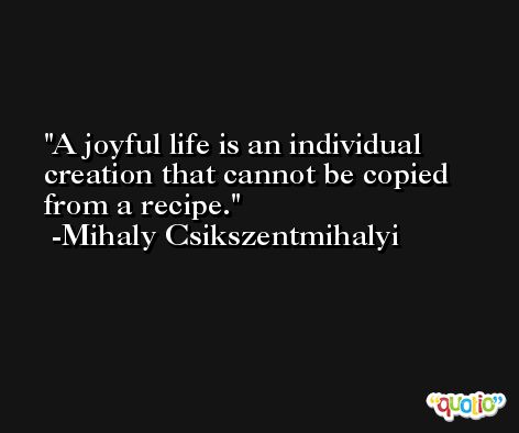 A joyful life is an individual creation that cannot be copied from a recipe. -Mihaly Csikszentmihalyi