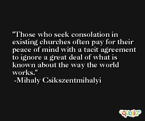 Those who seek consolation in existing churches often pay for their peace of mind with a tacit agreement to ignore a great deal of what is known about the way the world works. -Mihaly Csikszentmihalyi