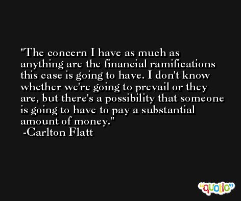 The concern I have as much as anything are the financial ramifications this case is going to have. I don't know whether we're going to prevail or they are, but there's a possibility that someone is going to have to pay a substantial amount of money. -Carlton Flatt