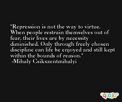 Repression is not the way to virtue. When people restrain themselves out of fear, their lives are by necessity diminished. Only through freely chosen discipline can life be enjoyed and still kept within the bounds of reason. -Mihaly Csikszentmihalyi