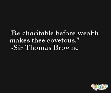 Be charitable before wealth makes thee covetous. -Sir Thomas Browne