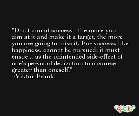 Don't aim at success - the more you aim at it and make it a target, the more you are going to miss it. For success, like happiness, cannot be pursued; it must ensue... as the unintended side-effect of one's personal dedication to a course greater than oneself. -Viktor Frankl