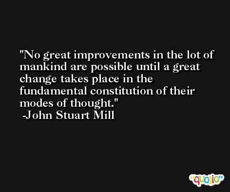 No great improvements in the lot of mankind are possible until a great change takes place in the fundamental constitution of their modes of thought. -John Stuart Mill