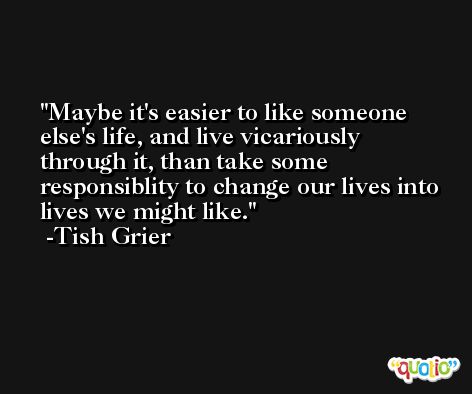 Maybe it's easier to like someone else's life, and live vicariously through it, than take some responsiblity to change our lives into lives we might like. -Tish Grier
