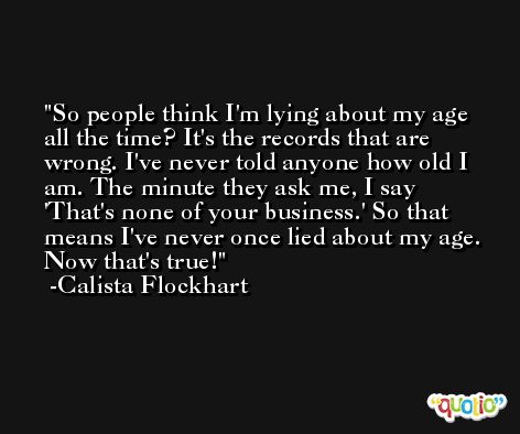 So people think I'm lying about my age all the time? It's the records that are wrong. I've never told anyone how old I am. The minute they ask me, I say 'That's none of your business.' So that means I've never once lied about my age. Now that's true! -Calista Flockhart