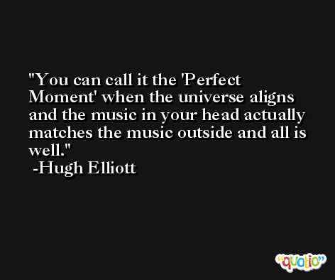 You can call it the 'Perfect Moment' when the universe aligns and the music in your head actually matches the music outside and all is well. -Hugh Elliott