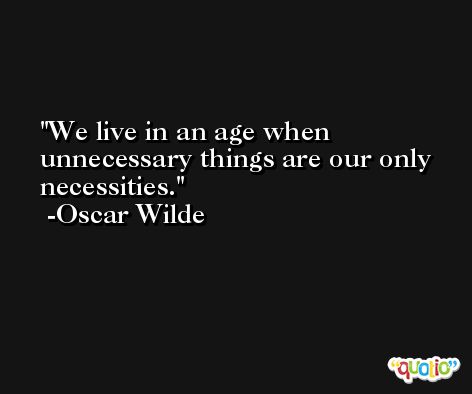 We live in an age when unnecessary things are our only necessities. -Oscar Wilde