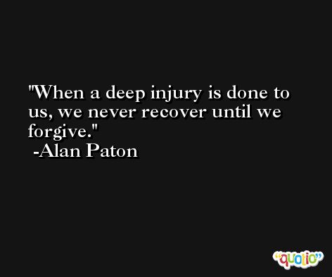 When a deep injury is done to us, we never recover until we forgive. -Alan Paton