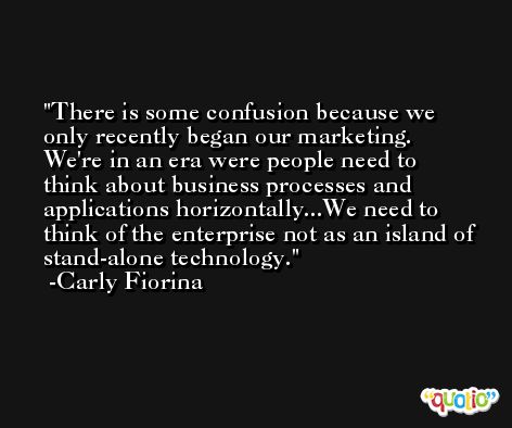 There is some confusion because we only recently began our marketing. We're in an era were people need to think about business processes and applications horizontally...We need to think of the enterprise not as an island of stand-alone technology. -Carly Fiorina