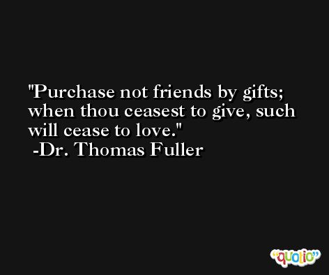 Purchase not friends by gifts; when thou ceasest to give, such will cease to love. -Dr. Thomas Fuller