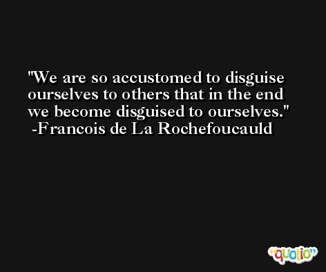 We are so accustomed to disguise ourselves to others that in the end we become disguised to ourselves. -Francois de La Rochefoucauld