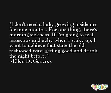 I don't need a baby growing inside me for nine months. For one thing, there's morning sickness. If I'm going to feel nauseous and achy when I wake up, I want to achieve that state the old fashioned way: getting good and drunk the night before. -Ellen DeGeneres