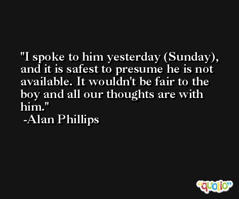 I spoke to him yesterday (Sunday), and it is safest to presume he is not available. It wouldn't be fair to the boy and all our thoughts are with him. -Alan Phillips