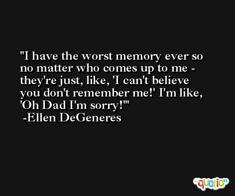 I have the worst memory ever so no matter who comes up to me - they're just, like, 'I can't believe you don't remember me!' I'm like, 'Oh Dad I'm sorry!' -Ellen DeGeneres