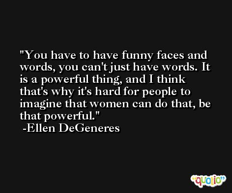 You have to have funny faces and words, you can't just have words. It is a powerful thing, and I think that's why it's hard for people to imagine that women can do that, be that powerful. -Ellen DeGeneres