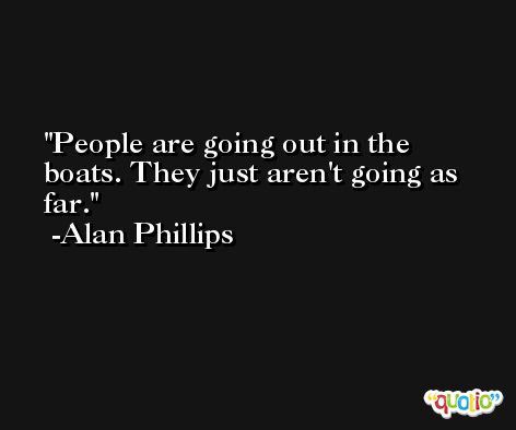People are going out in the boats. They just aren't going as far. -Alan Phillips