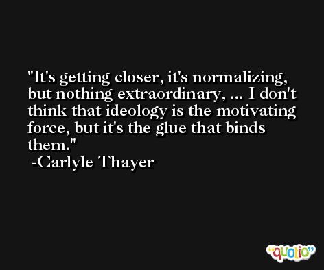 It's getting closer, it's normalizing, but nothing extraordinary, ... I don't think that ideology is the motivating force, but it's the glue that binds them. -Carlyle Thayer
