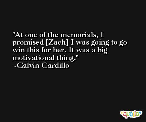 At one of the memorials, I promised [Zach] I was going to go win this for her. It was a big motivational thing. -Calvin Cardillo