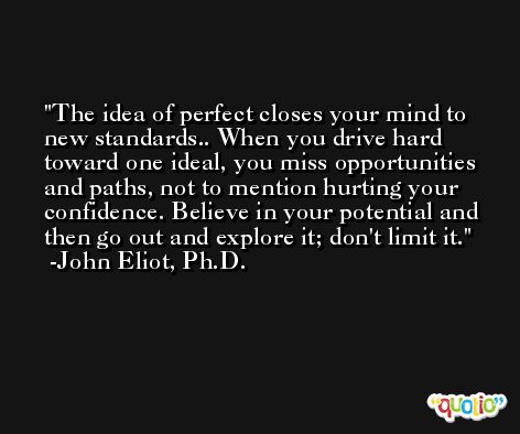 The idea of perfect closes your mind to new standards.. When you drive hard toward one ideal, you miss opportunities and paths, not to mention hurting your confidence. Believe in your potential and then go out and explore it; don't limit it. -John Eliot, Ph.D.