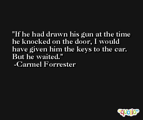 If he had drawn his gun at the time he knocked on the door, I would have given him the keys to the car. But he waited. -Carmel Forrester