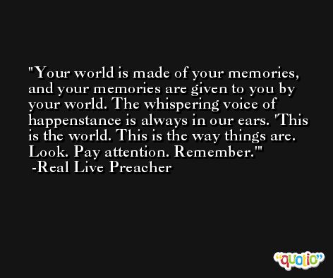 Your world is made of your memories, and your memories are given to you by your world. The whispering voice of happenstance is always in our ears. 'This is the world. This is the way things are. Look. Pay attention. Remember.' -Real Live Preacher