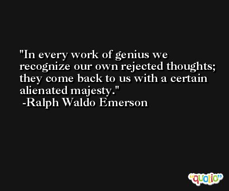 In every work of genius we recognize our own rejected thoughts; they come back to us with a certain alienated majesty. -Ralph Waldo Emerson