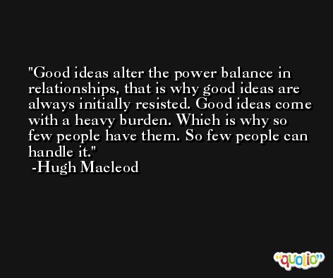 Good ideas alter the power balance in relationships, that is why good ideas are always initially resisted. Good ideas come with a heavy burden. Which is why so few people have them. So few people can handle it. -Hugh Macleod