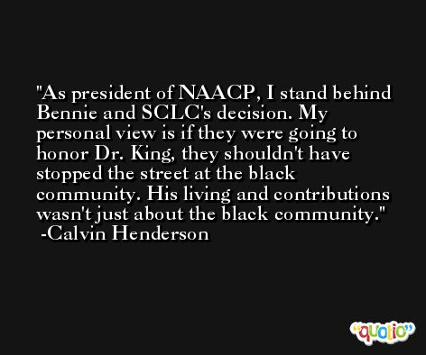 As president of NAACP, I stand behind Bennie and SCLC's decision. My personal view is if they were going to honor Dr. King, they shouldn't have stopped the street at the black community. His living and contributions wasn't just about the black community. -Calvin Henderson