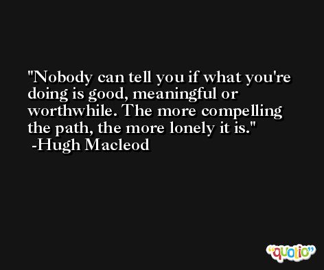 Nobody can tell you if what you're doing is good, meaningful or worthwhile. The more compelling the path, the more lonely it is. -Hugh Macleod