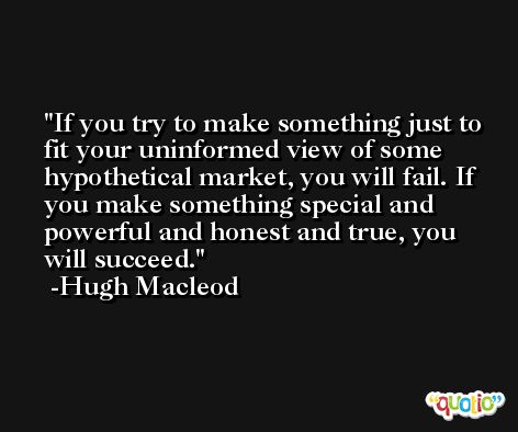 If you try to make something just to fit your uninformed view of some hypothetical market, you will fail. If you make something special and powerful and honest and true, you will succeed. -Hugh Macleod