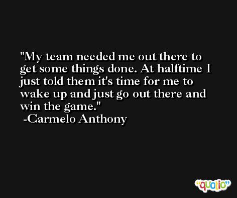 My team needed me out there to get some things done. At halftime I just told them it's time for me to wake up and just go out there and win the game. -Carmelo Anthony