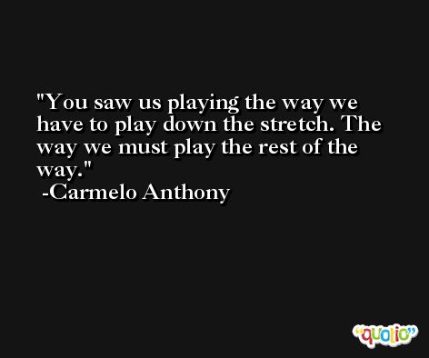 You saw us playing the way we have to play down the stretch. The way we must play the rest of the way. -Carmelo Anthony