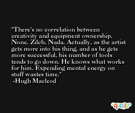 There's no correlation between creativity and equipment ownership. None. Zilch. Nada. Actually, as the artist gets more into his thing, and as he gets more successful, his number of tools tends to go down. He knows what works for him. Expending mental energy on stuff wastes time. -Hugh Macleod