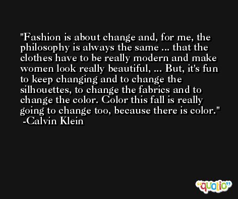 Fashion is about change and, for me, the philosophy is always the same ... that the clothes have to be really modern and make women look really beautiful, ... But, it's fun to keep changing and to change the silhouettes, to change the fabrics and to change the color. Color this fall is really going to change too, because there is color. -Calvin Klein