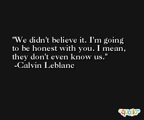 We didn't believe it. I'm going to be honest with you. I mean, they don't even know us. -Calvin Leblanc
