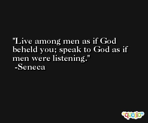 Live among men as if God beheld you; speak to God as if men were listening. -Seneca