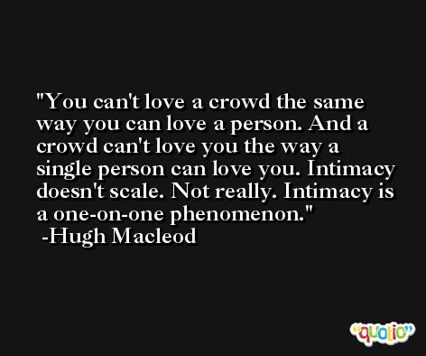 You can't love a crowd the same way you can love a person. And a crowd can't love you the way a single person can love you. Intimacy doesn't scale. Not really. Intimacy is a one-on-one phenomenon. -Hugh Macleod