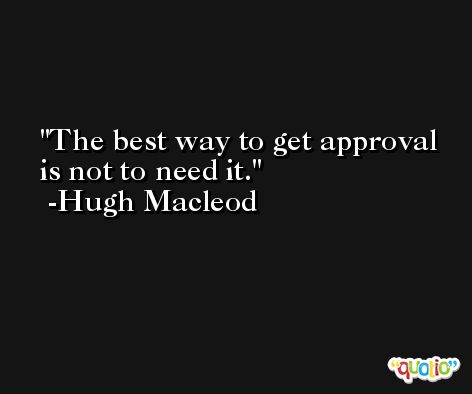 The best way to get approval is not to need it. -Hugh Macleod