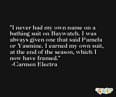 I never had my own name on a bathing suit on Baywatch. I was always given one that said Pamela or Yasmine. I earned my own suit, at the end of the season, which I now have framed. -Carmen Electra
