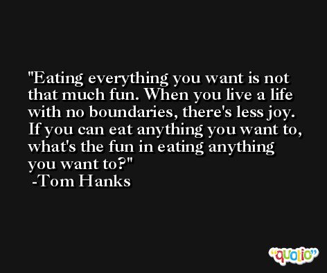 Eating everything you want is not that much fun. When you live a life with no boundaries, there's less joy. If you can eat anything you want to, what's the fun in eating anything you want to? -Tom Hanks