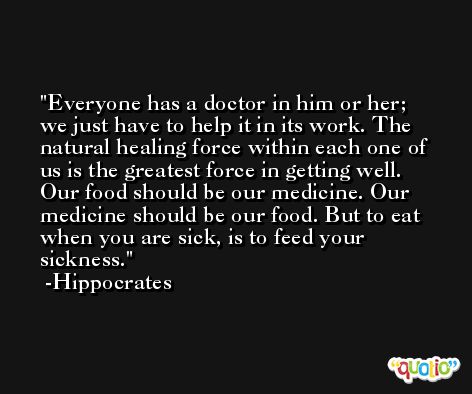 Everyone has a doctor in him or her; we just have to help it in its work. The natural healing force within each one of us is the greatest force in getting well. Our food should be our medicine. Our medicine should be our food. But to eat when you are sick, is to feed your sickness. -Hippocrates