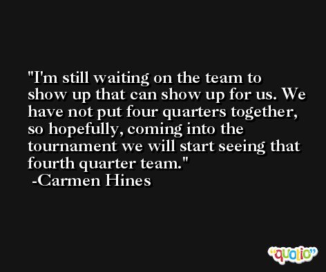 I'm still waiting on the team to show up that can show up for us. We have not put four quarters together, so hopefully, coming into the tournament we will start seeing that fourth quarter team. -Carmen Hines