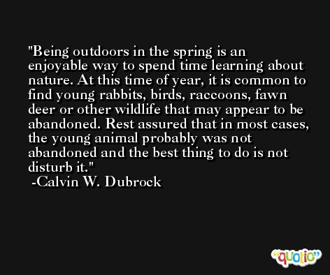Being outdoors in the spring is an enjoyable way to spend time learning about nature. At this time of year, it is common to find young rabbits, birds, raccoons, fawn deer or other wildlife that may appear to be abandoned. Rest assured that in most cases, the young animal probably was not abandoned and the best thing to do is not disturb it. -Calvin W. Dubrock