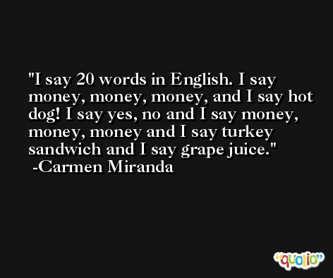 I say 20 words in English. I say money, money, money, and I say hot dog! I say yes, no and I say money, money, money and I say turkey sandwich and I say grape juice. -Carmen Miranda