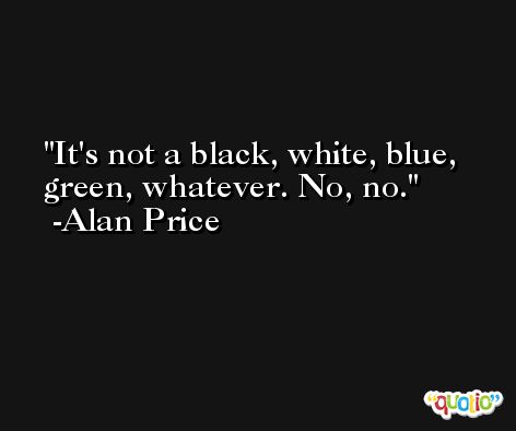 It's not a black, white, blue, green, whatever. No, no. -Alan Price