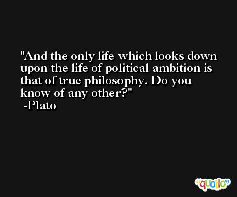 And the only life which looks down upon the life of political ambition is that of true philosophy. Do you know of any other? -Plato